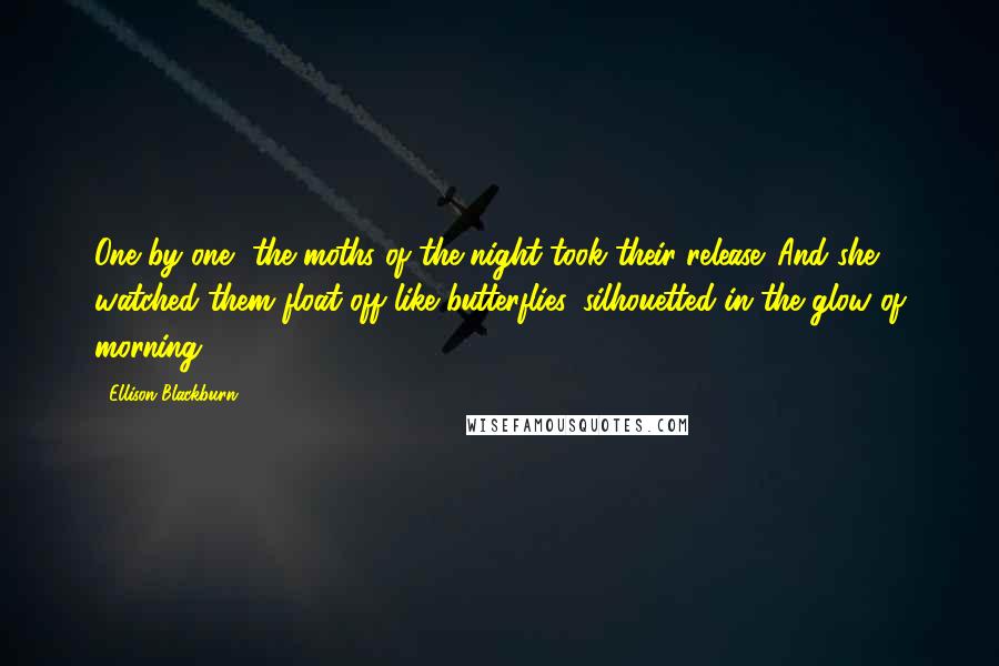 Ellison Blackburn Quotes: One by one, the moths of the night took their release. And she watched them float off like butterflies, silhouetted in the glow of morning.