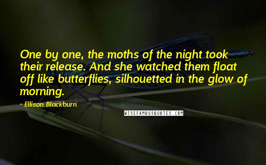 Ellison Blackburn Quotes: One by one, the moths of the night took their release. And she watched them float off like butterflies, silhouetted in the glow of morning.