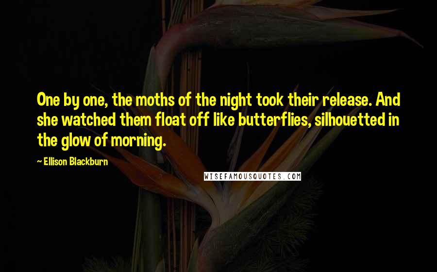 Ellison Blackburn Quotes: One by one, the moths of the night took their release. And she watched them float off like butterflies, silhouetted in the glow of morning.