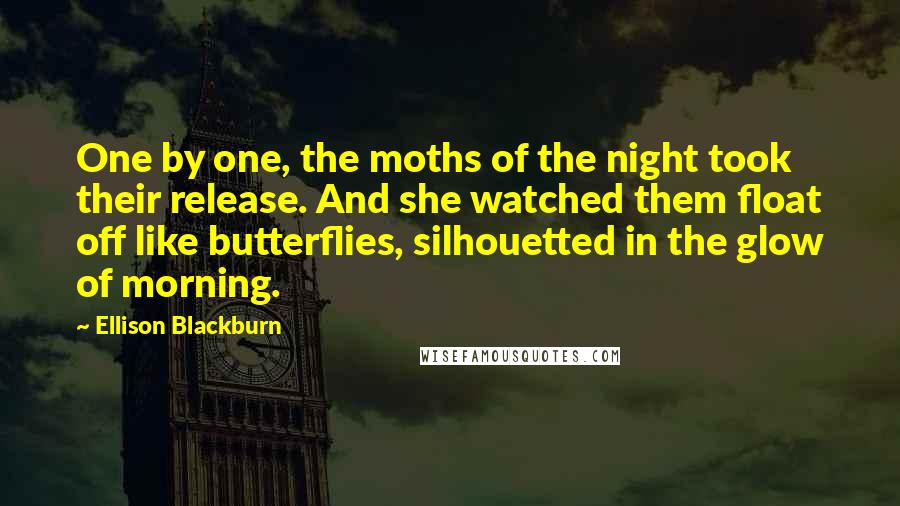 Ellison Blackburn Quotes: One by one, the moths of the night took their release. And she watched them float off like butterflies, silhouetted in the glow of morning.