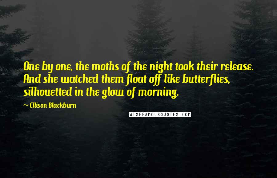 Ellison Blackburn Quotes: One by one, the moths of the night took their release. And she watched them float off like butterflies, silhouetted in the glow of morning.