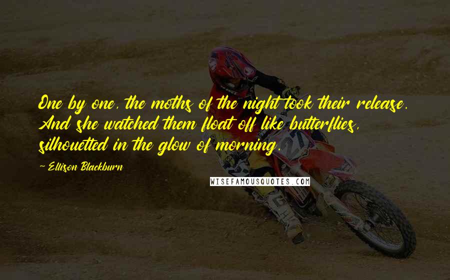 Ellison Blackburn Quotes: One by one, the moths of the night took their release. And she watched them float off like butterflies, silhouetted in the glow of morning.