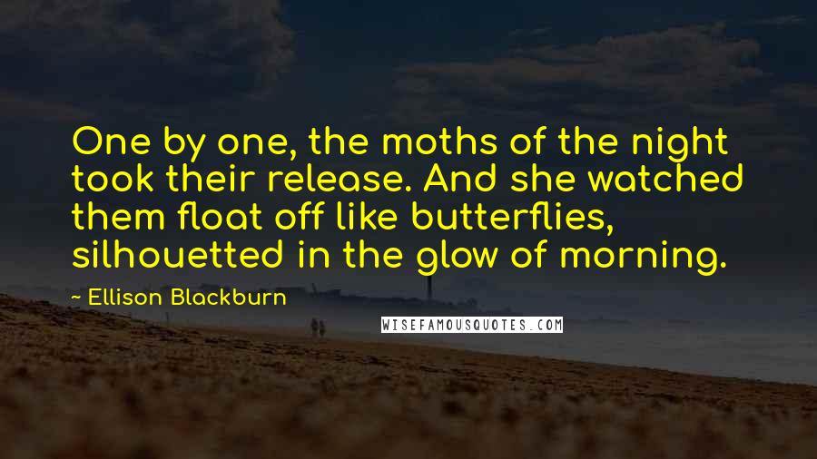 Ellison Blackburn Quotes: One by one, the moths of the night took their release. And she watched them float off like butterflies, silhouetted in the glow of morning.