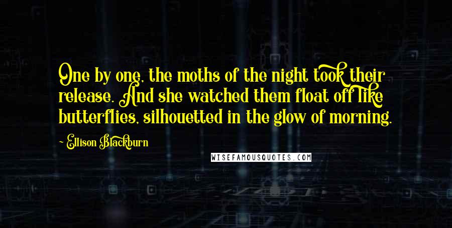 Ellison Blackburn Quotes: One by one, the moths of the night took their release. And she watched them float off like butterflies, silhouetted in the glow of morning.