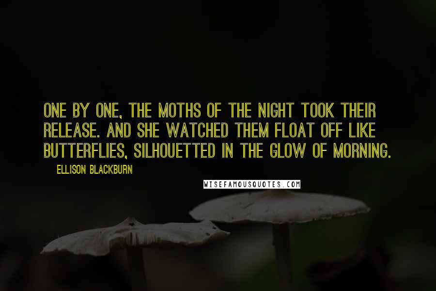 Ellison Blackburn Quotes: One by one, the moths of the night took their release. And she watched them float off like butterflies, silhouetted in the glow of morning.