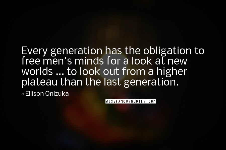 Ellison Onizuka Quotes: Every generation has the obligation to free men's minds for a look at new worlds ... to look out from a higher plateau than the last generation.