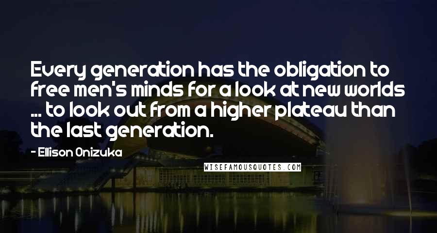 Ellison Onizuka Quotes: Every generation has the obligation to free men's minds for a look at new worlds ... to look out from a higher plateau than the last generation.