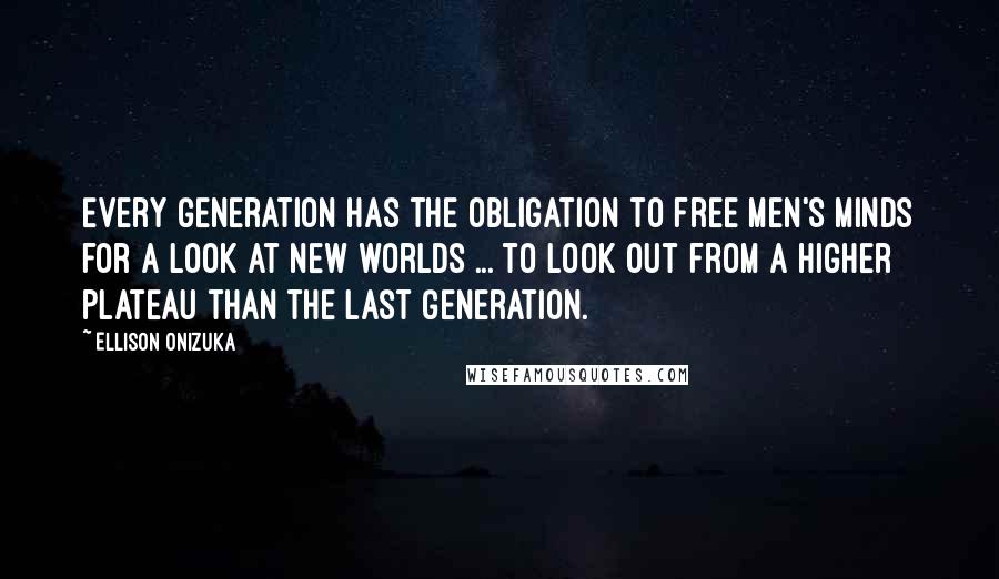 Ellison Onizuka Quotes: Every generation has the obligation to free men's minds for a look at new worlds ... to look out from a higher plateau than the last generation.