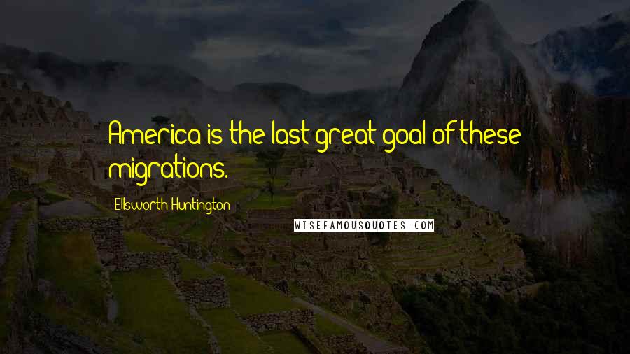 Ellsworth Huntington Quotes: America is the last great goal of these migrations.