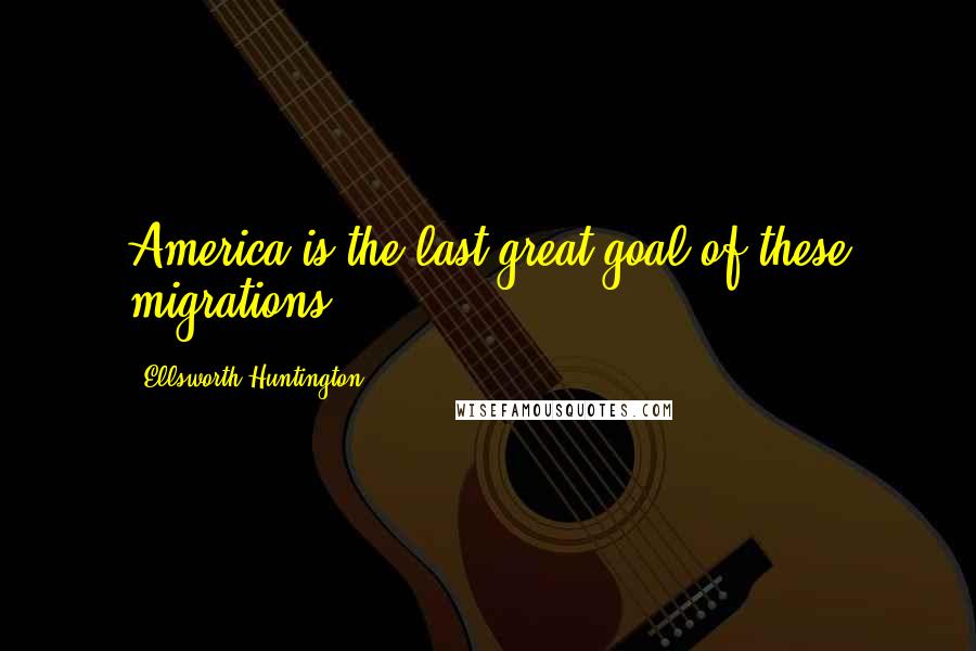 Ellsworth Huntington Quotes: America is the last great goal of these migrations.