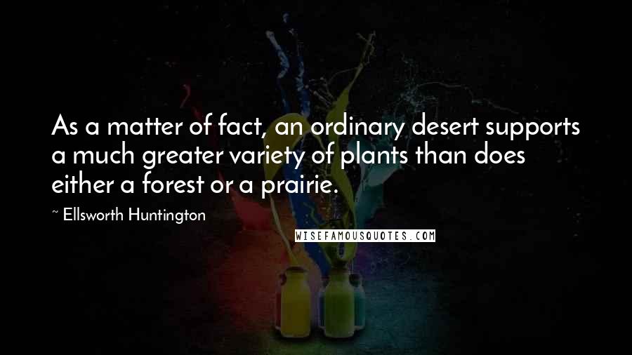 Ellsworth Huntington Quotes: As a matter of fact, an ordinary desert supports a much greater variety of plants than does either a forest or a prairie.