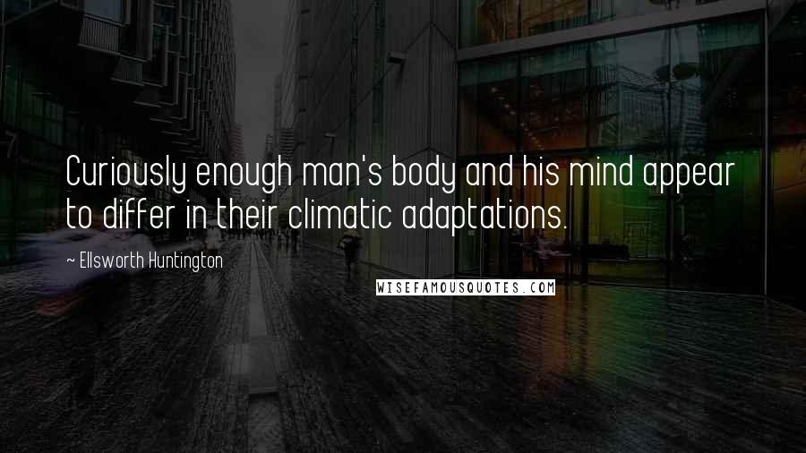 Ellsworth Huntington Quotes: Curiously enough man's body and his mind appear to differ in their climatic adaptations.