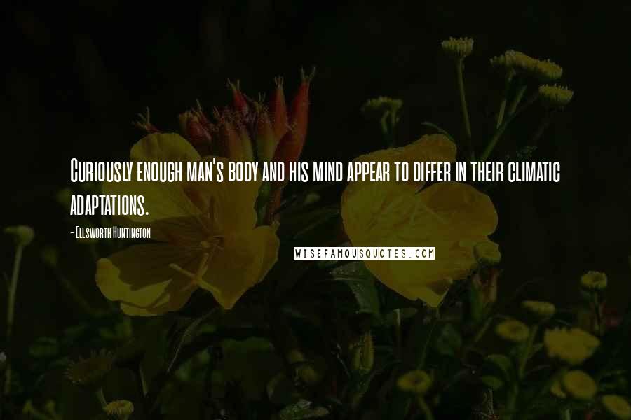 Ellsworth Huntington Quotes: Curiously enough man's body and his mind appear to differ in their climatic adaptations.