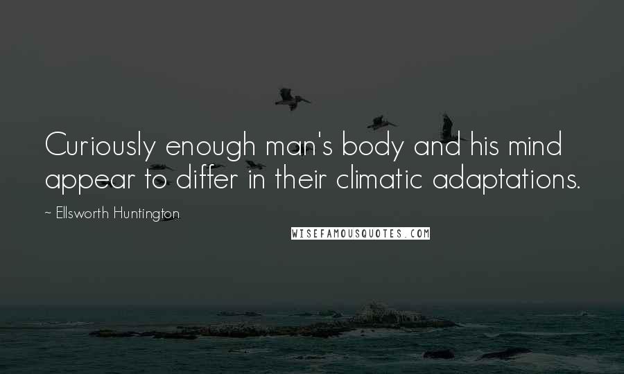 Ellsworth Huntington Quotes: Curiously enough man's body and his mind appear to differ in their climatic adaptations.