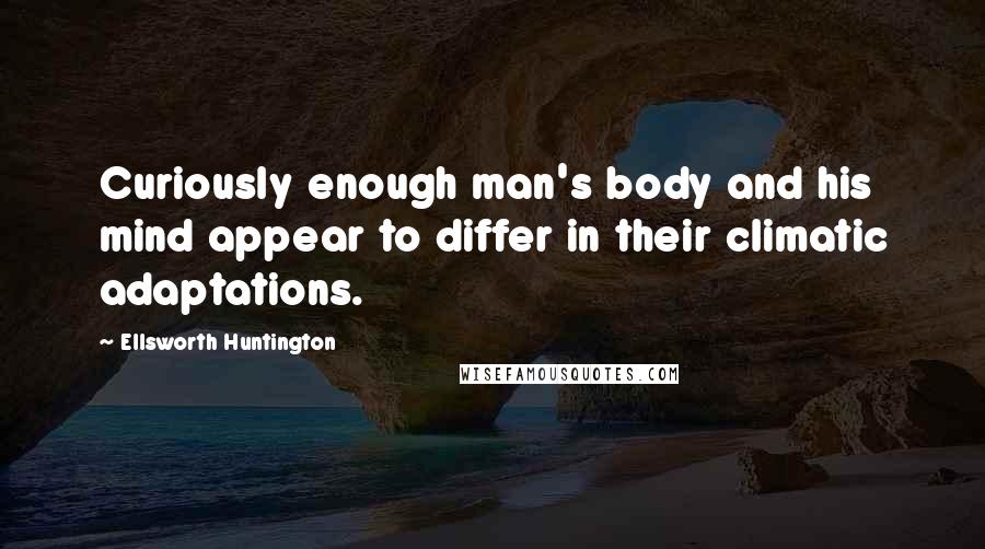 Ellsworth Huntington Quotes: Curiously enough man's body and his mind appear to differ in their climatic adaptations.