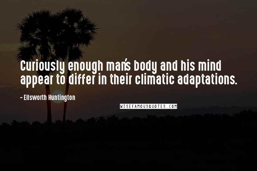 Ellsworth Huntington Quotes: Curiously enough man's body and his mind appear to differ in their climatic adaptations.