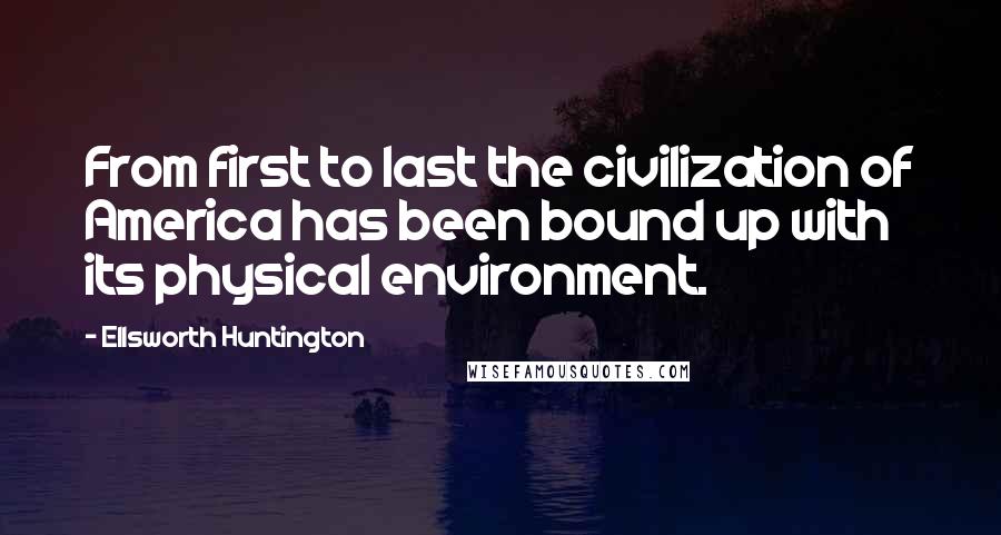 Ellsworth Huntington Quotes: From first to last the civilization of America has been bound up with its physical environment.