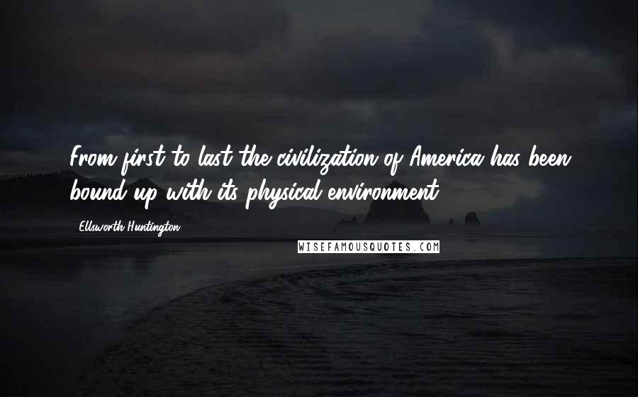 Ellsworth Huntington Quotes: From first to last the civilization of America has been bound up with its physical environment.