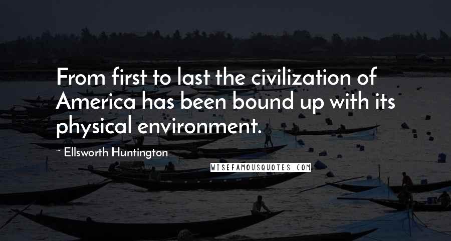 Ellsworth Huntington Quotes: From first to last the civilization of America has been bound up with its physical environment.