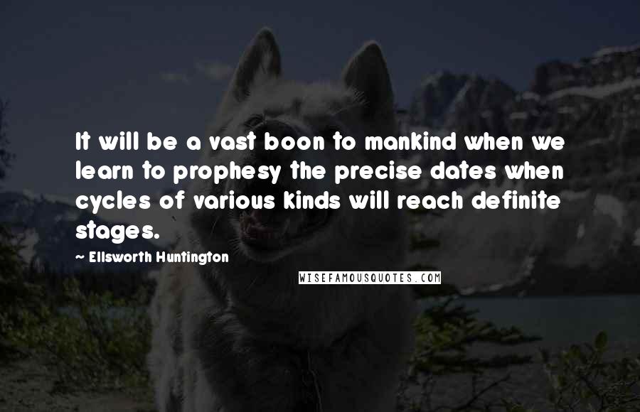 Ellsworth Huntington Quotes: It will be a vast boon to mankind when we learn to prophesy the precise dates when cycles of various kinds will reach definite stages.