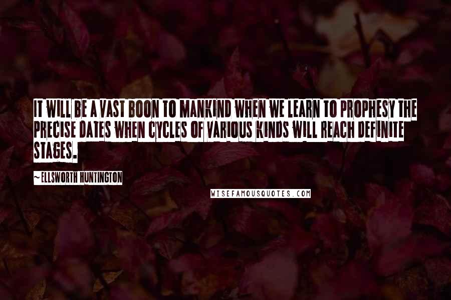 Ellsworth Huntington Quotes: It will be a vast boon to mankind when we learn to prophesy the precise dates when cycles of various kinds will reach definite stages.