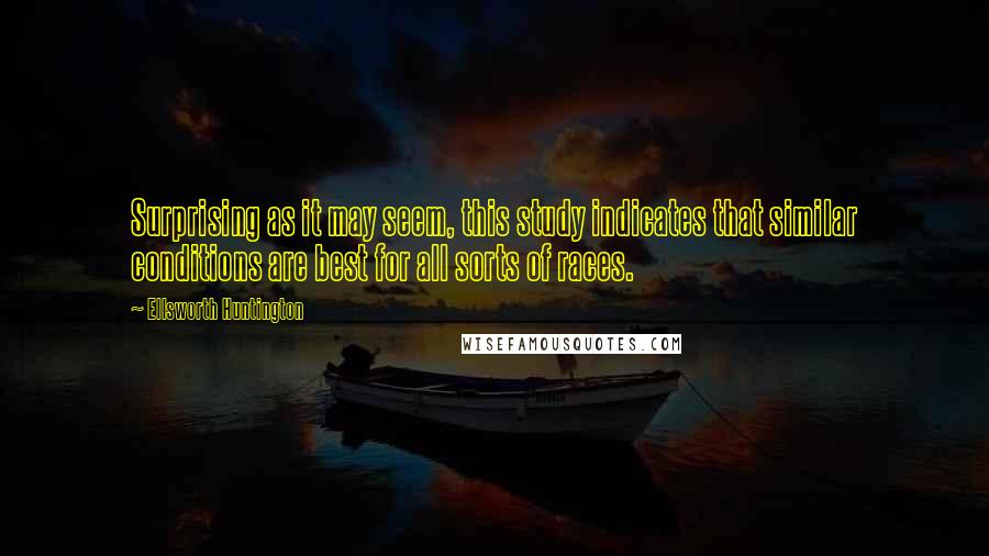 Ellsworth Huntington Quotes: Surprising as it may seem, this study indicates that similar conditions are best for all sorts of races.