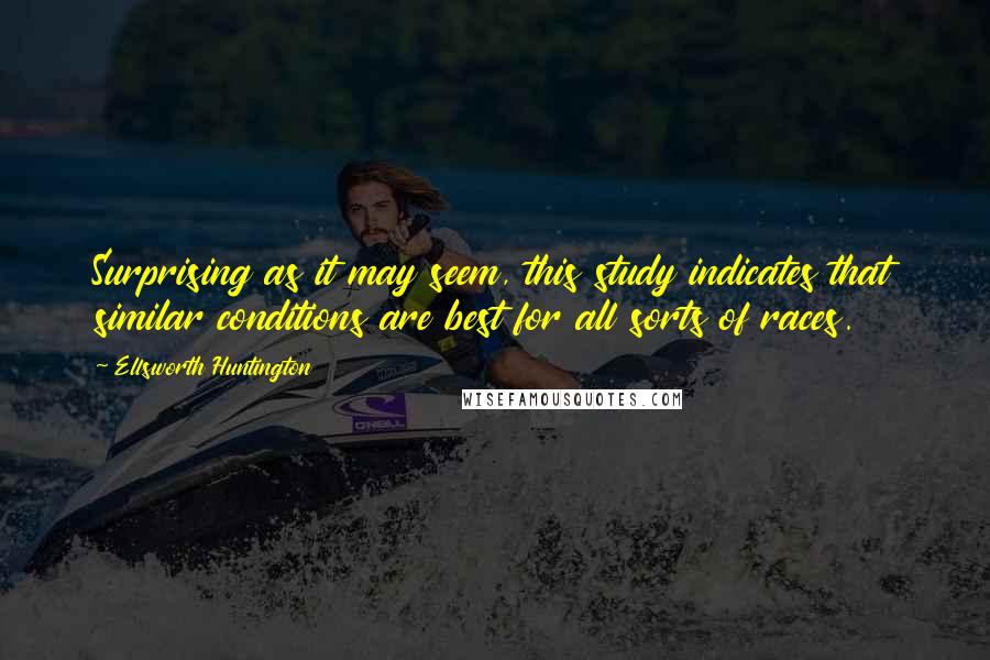 Ellsworth Huntington Quotes: Surprising as it may seem, this study indicates that similar conditions are best for all sorts of races.