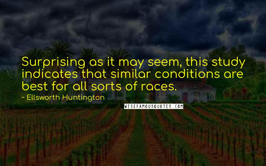 Ellsworth Huntington Quotes: Surprising as it may seem, this study indicates that similar conditions are best for all sorts of races.