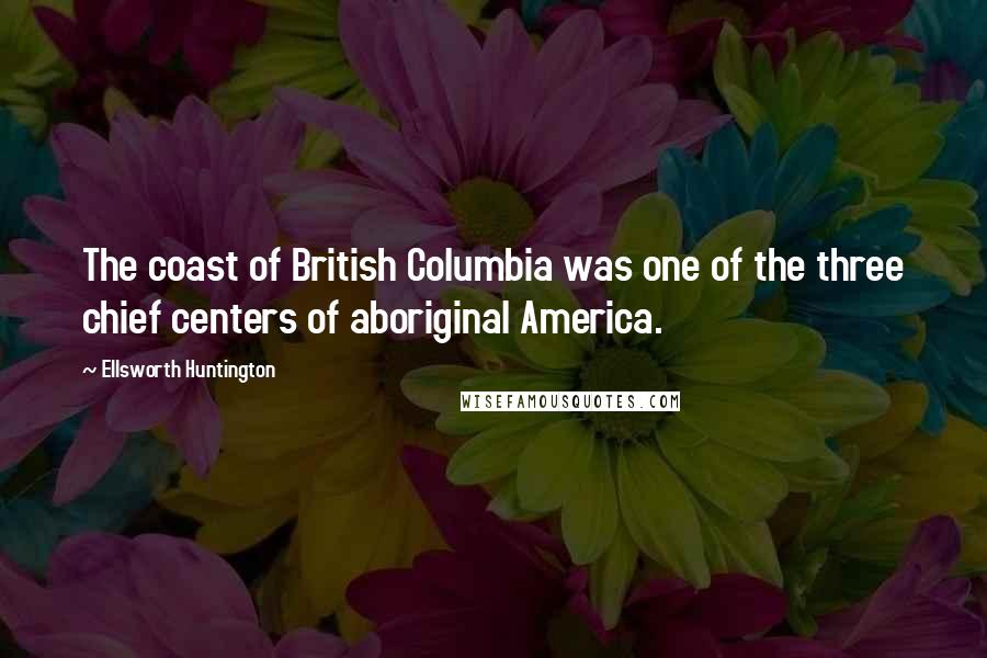 Ellsworth Huntington Quotes: The coast of British Columbia was one of the three chief centers of aboriginal America.