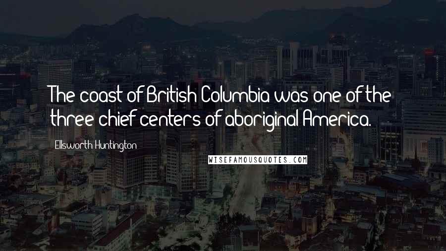 Ellsworth Huntington Quotes: The coast of British Columbia was one of the three chief centers of aboriginal America.