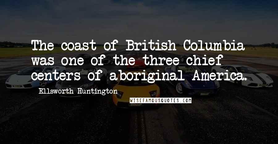 Ellsworth Huntington Quotes: The coast of British Columbia was one of the three chief centers of aboriginal America.