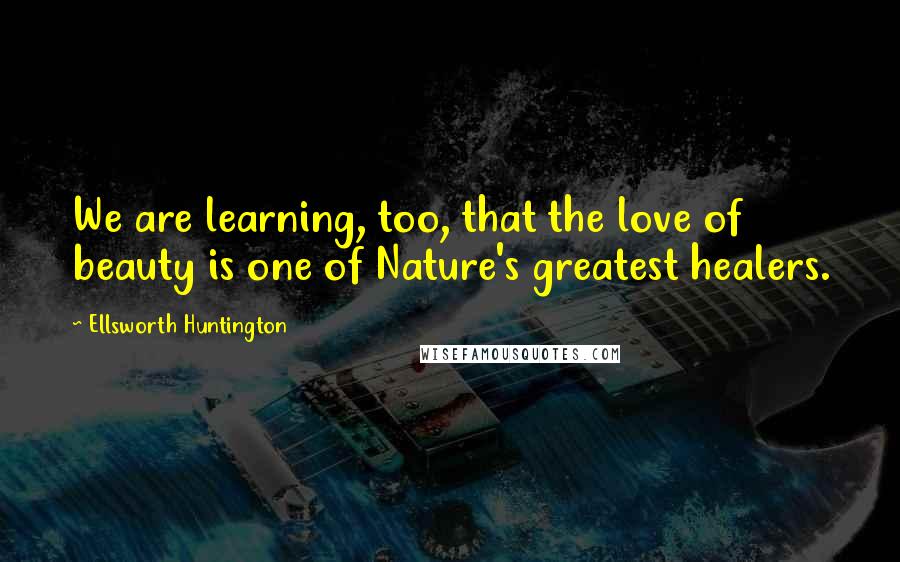 Ellsworth Huntington Quotes: We are learning, too, that the love of beauty is one of Nature's greatest healers.