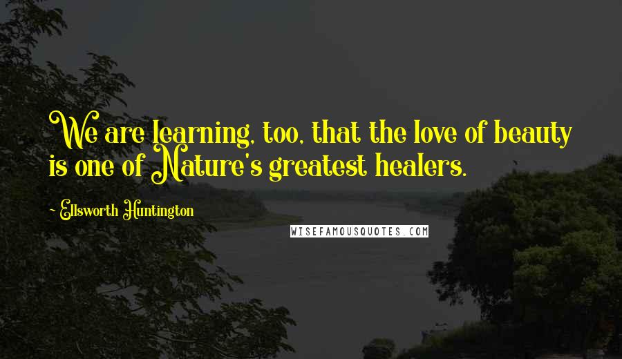 Ellsworth Huntington Quotes: We are learning, too, that the love of beauty is one of Nature's greatest healers.