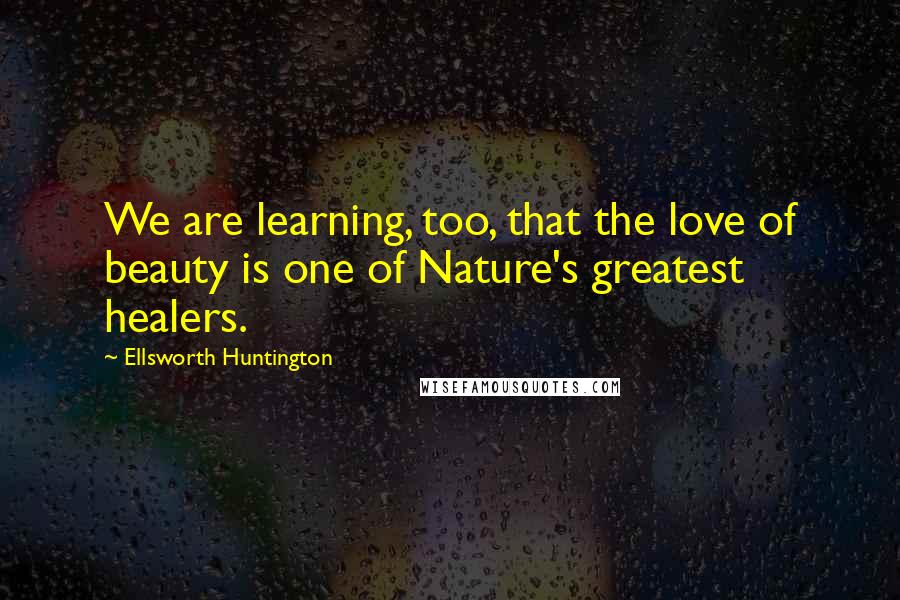 Ellsworth Huntington Quotes: We are learning, too, that the love of beauty is one of Nature's greatest healers.