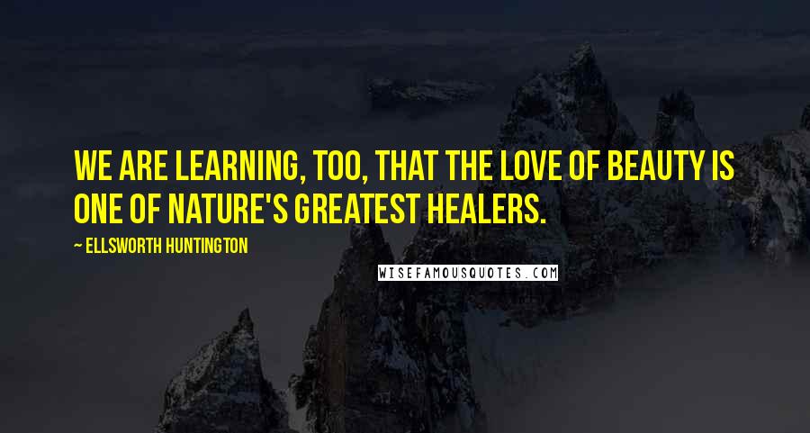 Ellsworth Huntington Quotes: We are learning, too, that the love of beauty is one of Nature's greatest healers.