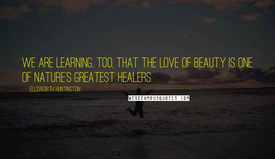 Ellsworth Huntington Quotes: We are learning, too, that the love of beauty is one of Nature's greatest healers.