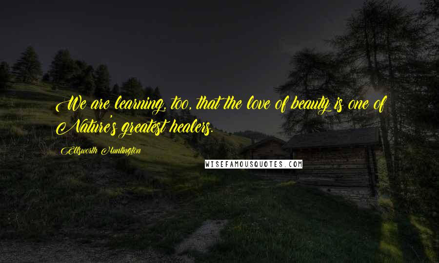 Ellsworth Huntington Quotes: We are learning, too, that the love of beauty is one of Nature's greatest healers.