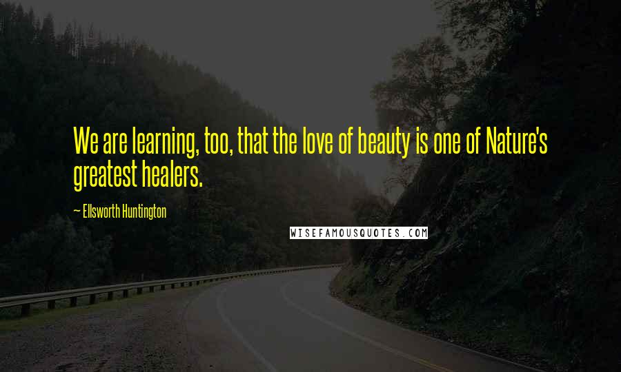 Ellsworth Huntington Quotes: We are learning, too, that the love of beauty is one of Nature's greatest healers.