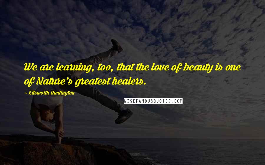 Ellsworth Huntington Quotes: We are learning, too, that the love of beauty is one of Nature's greatest healers.