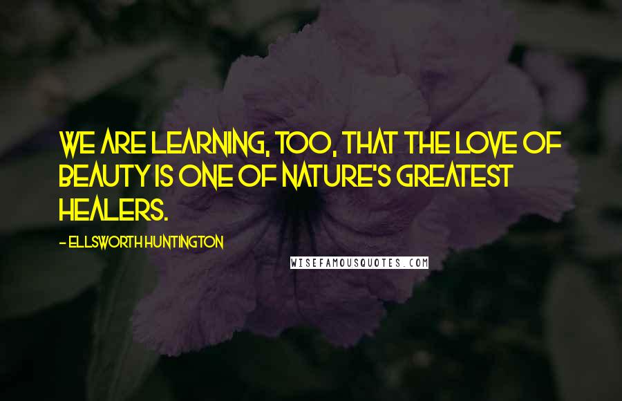 Ellsworth Huntington Quotes: We are learning, too, that the love of beauty is one of Nature's greatest healers.