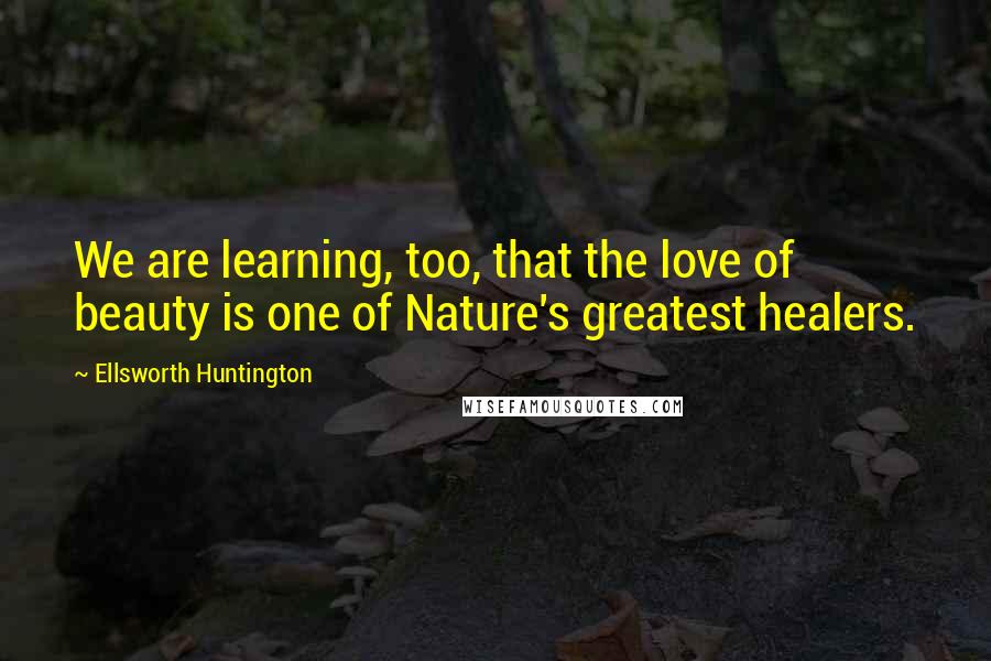 Ellsworth Huntington Quotes: We are learning, too, that the love of beauty is one of Nature's greatest healers.