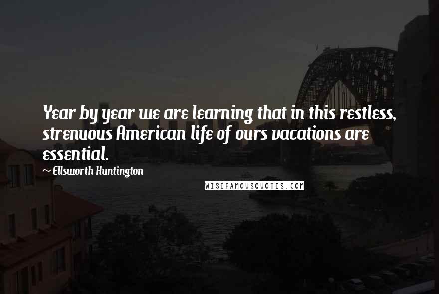 Ellsworth Huntington Quotes: Year by year we are learning that in this restless, strenuous American life of ours vacations are essential.