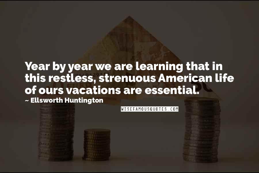 Ellsworth Huntington Quotes: Year by year we are learning that in this restless, strenuous American life of ours vacations are essential.