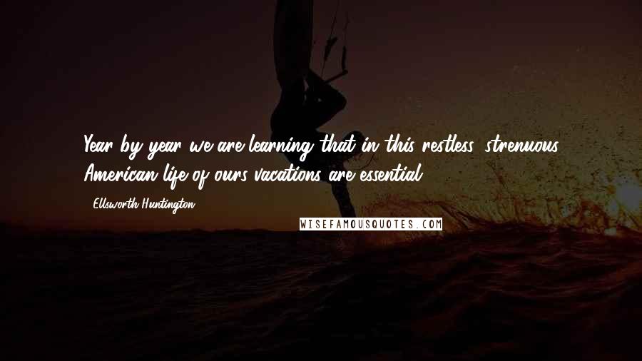 Ellsworth Huntington Quotes: Year by year we are learning that in this restless, strenuous American life of ours vacations are essential.