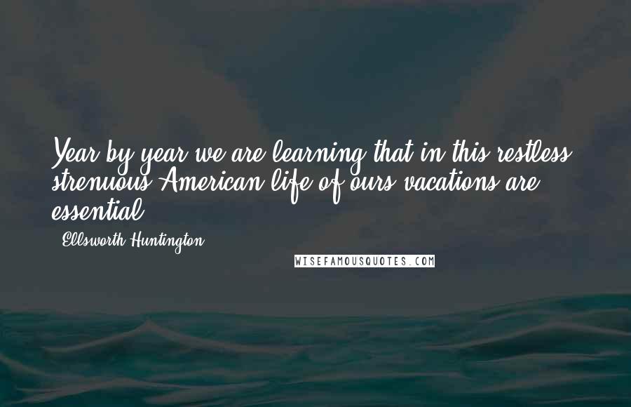 Ellsworth Huntington Quotes: Year by year we are learning that in this restless, strenuous American life of ours vacations are essential.