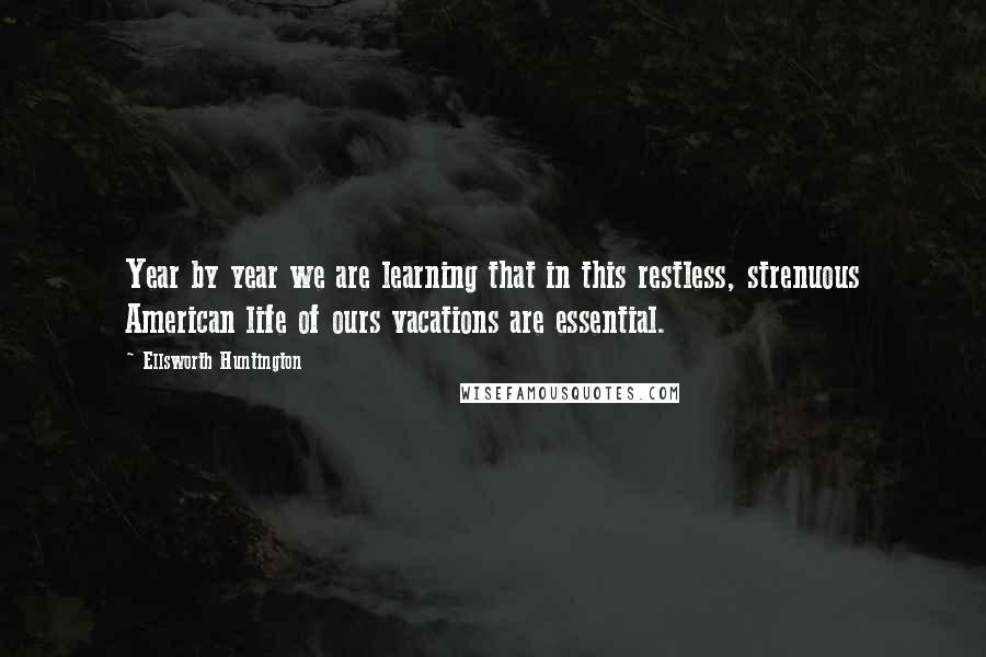 Ellsworth Huntington Quotes: Year by year we are learning that in this restless, strenuous American life of ours vacations are essential.