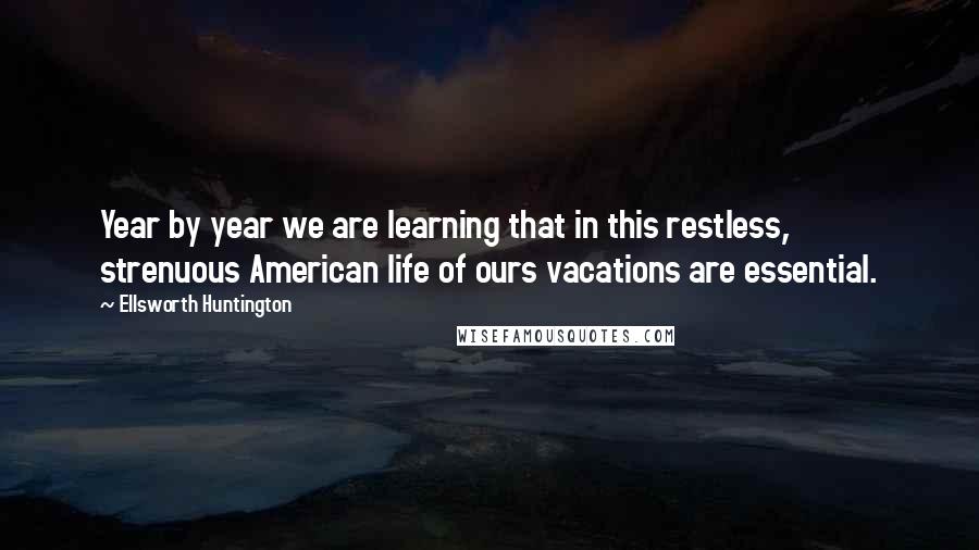 Ellsworth Huntington Quotes: Year by year we are learning that in this restless, strenuous American life of ours vacations are essential.