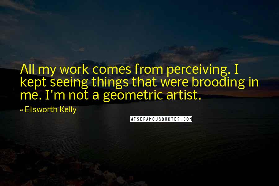 Ellsworth Kelly Quotes: All my work comes from perceiving. I kept seeing things that were brooding in me. I'm not a geometric artist.