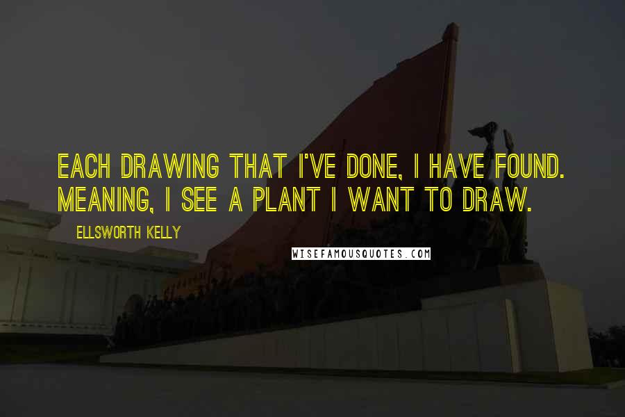 Ellsworth Kelly Quotes: Each drawing that I've done, I have found. Meaning, I see a plant I want to draw.
