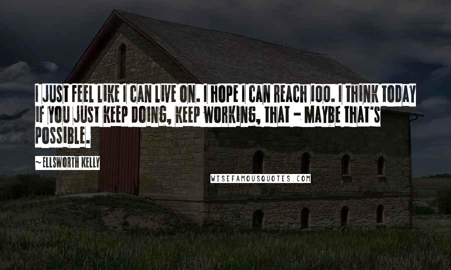 Ellsworth Kelly Quotes: I just feel like I can live on. I hope I can reach 100. I think today if you just keep doing, keep working, that - maybe that's possible.